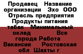 Продавец › Название организации ­ Эхо, ООО › Отрасль предприятия ­ Продукты питания, табак › Минимальный оклад ­ 27 000 - Все города Работа » Вакансии   . Ростовская обл.,Шахты г.
